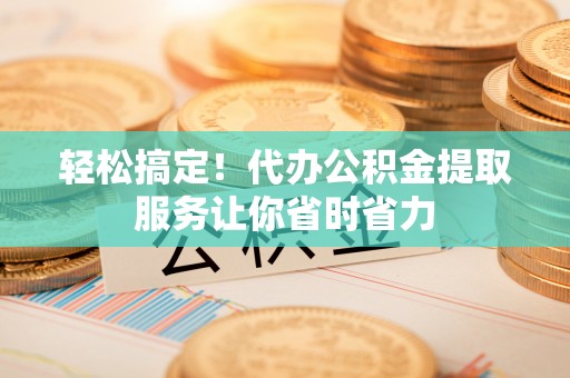 武邑轻松搞定！代办公积金提取服务让你省时省力