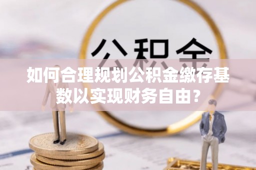 武邑如何合理规划公积金缴存基数以实现财务自由？