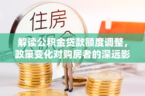 武邑解读公积金贷款额度调整，政策变化对购房者的深远影响
