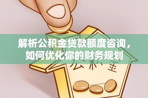 武邑解析公积金贷款额度咨询，如何优化你的财务规划