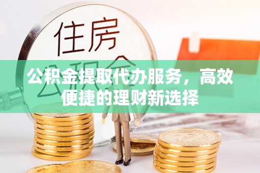 武邑公积金提取代办服务，高效便捷的理财新选择
