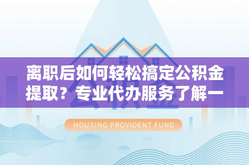 武邑离职后如何轻松搞定公积金提取？专业代办服务了解一下