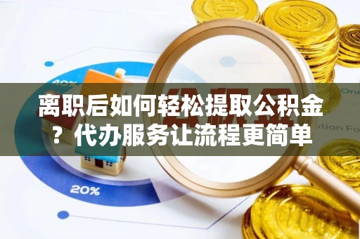 武邑离职后如何轻松提取公积金？代办服务让流程更简单