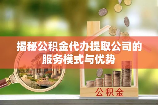 武邑揭秘公积金代办提取公司的服务模式与优势