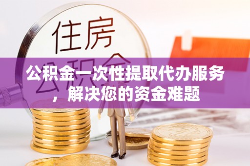 武邑公积金一次性提取代办服务，解决您的资金难题
