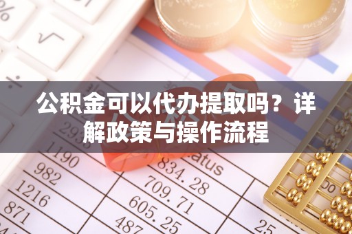 武邑公积金可以代办提取吗？详解政策与操作流程