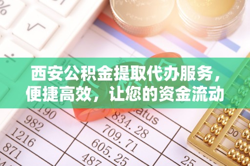 武邑西安公积金提取代办服务，便捷高效，让您的资金流动无忧