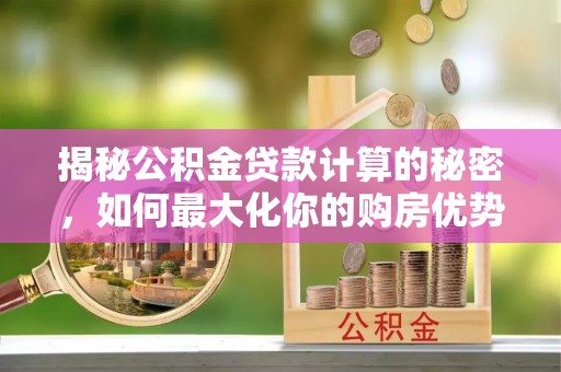 武邑揭秘公积金贷款计算的秘密，如何最大化你的购房优势