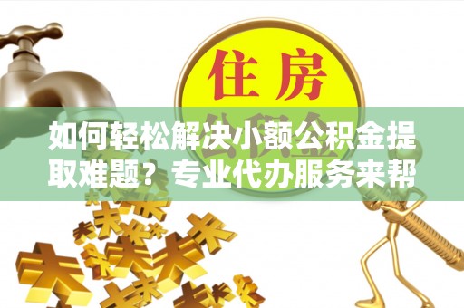 武邑如何轻松解决小额公积金提取难题？专业代办服务来帮忙
