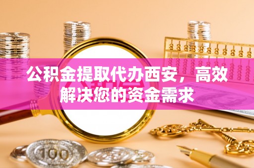 武邑公积金提取代办西安，高效解决您的资金需求