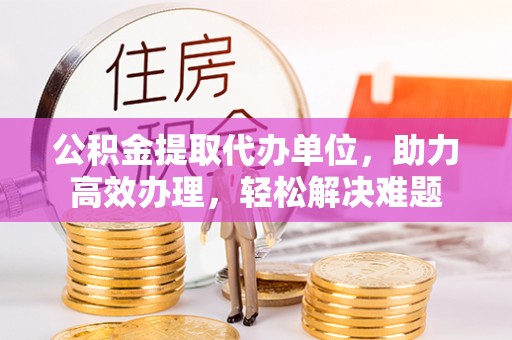 武邑公积金提取代办单位，助力高效办理，轻松解决难题